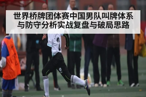 世界桥牌团体赛中国男队叫牌体系与防守分析实战复盘与破局思路