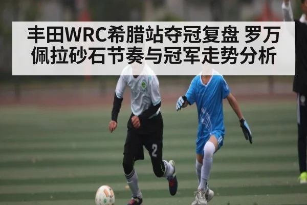 丰田WRC希腊站夺冠复盘 罗万佩拉砂石节奏与冠军走势分析