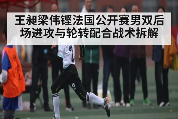王昶梁伟铿法国公开赛男双后场进攻与轮转配合战术拆解